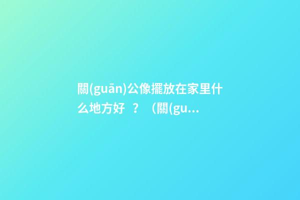 關(guān)公像擺放在家里什么地方好？（關(guān)公的擺放位置禁忌）